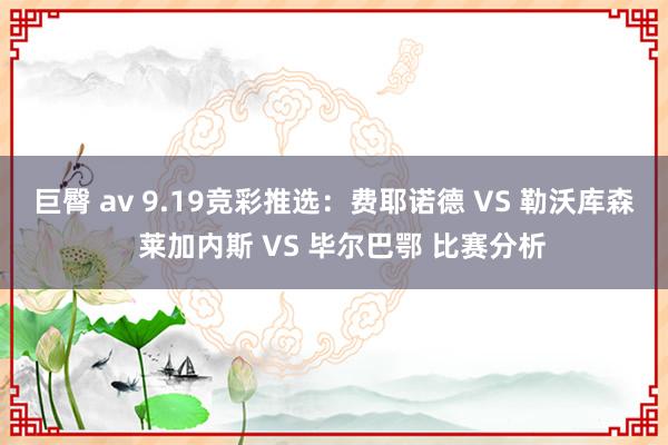 巨臀 av 9.19竞彩推选：费耶诺德 VS 勒沃库森   莱加内斯 VS 毕尔巴鄂 比赛分析