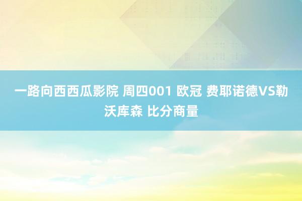 一路向西西瓜影院 周四001 欧冠 费耶诺德VS勒沃库森 比分商量