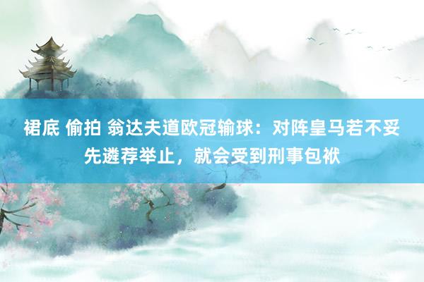 裙底 偷拍 翁达夫道欧冠输球：对阵皇马若不妥先遴荐举止，就会受到刑事包袱