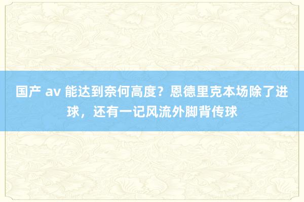 国产 av 能达到奈何高度？恩德里克本场除了进球，还有一记风流外脚背传球