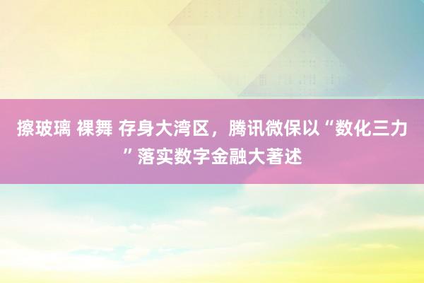 擦玻璃 裸舞 存身大湾区，腾讯微保以“数化三力”落实数字金融大著述