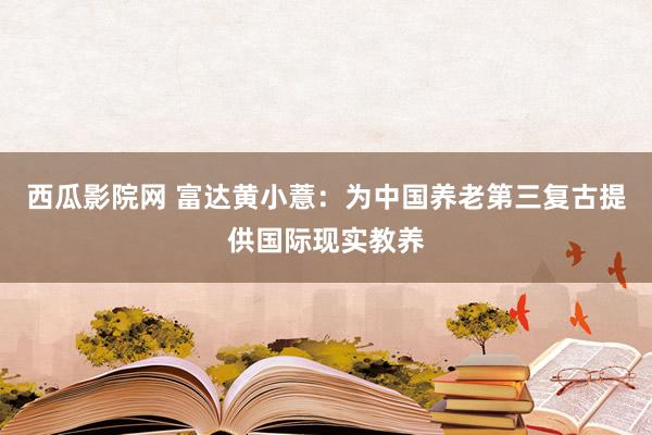 西瓜影院网 富达黄小薏：为中国养老第三复古提供国际现实教养