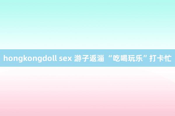 hongkongdoll sex 游子返淄 “吃喝玩乐”打卡忙