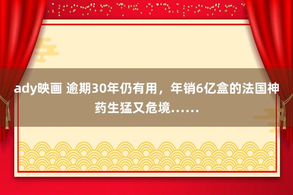 ady映画 逾期30年仍有用，年销6亿盒的法国神药生猛又危境……