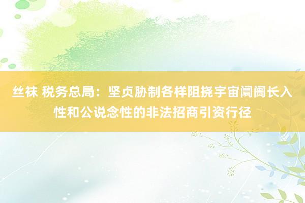 丝袜 税务总局：坚贞胁制各样阻挠宇宙阛阓长入性和公说念性的非法招商引资行径