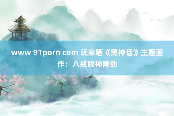 www 91porn com 玩家晒《黑神话》主题画作：八戒眼神刚劲