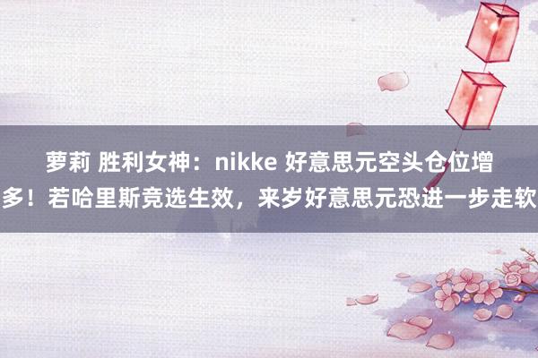 萝莉 胜利女神：nikke 好意思元空头仓位增多！若哈里斯竞选生效，来岁好意思元恐进一步走软