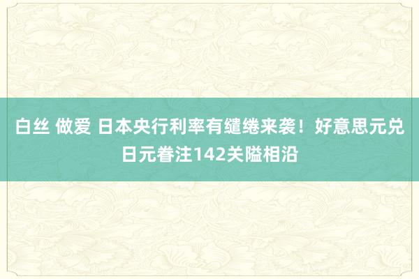 白丝 做爱 日本央行利率有缱绻来袭！好意思元兑日元眷注142关隘相沿