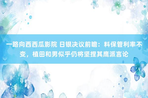 一路向西西瓜影院 日银决议前瞻：料保管利率不变，植田和男似乎仍将坚捏其鹰派言论