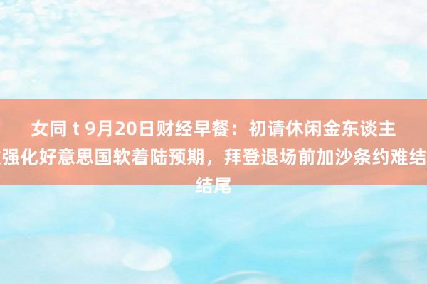 女同 t 9月20日财经早餐：初请休闲金东谈主数强化好意思国软着陆预期，拜登退场前加沙条约难结尾