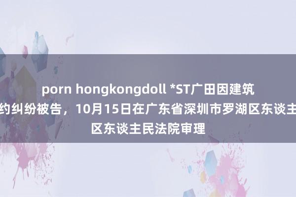 porn hongkongdoll *ST广田因建筑斥地租出条约纠纷被告，10月15日在广东省深圳市罗湖区东谈主民法院审理