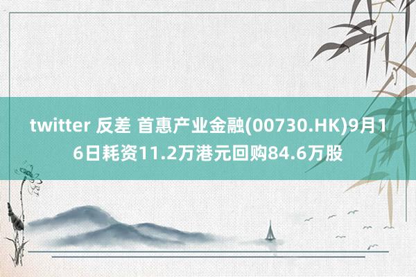 twitter 反差 首惠产业金融(00730.HK)9月16日耗资11.2万港元回购84.6万股