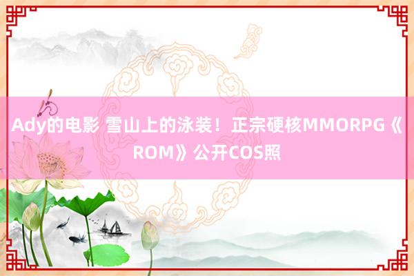 Ady的电影 雪山上的泳装！正宗硬核MMORPG《ROM》公开COS照