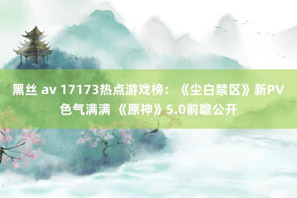 黑丝 av 17173热点游戏榜：《尘白禁区》新PV色气满满 《原神》5.0前瞻公开