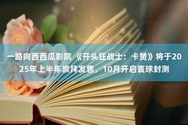 一路向西西瓜影院 《开头狂战士：卡赞》将于2025年上半年崇拜发售，10月开启寰球封测