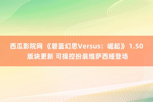 西瓜影院网 《碧蓝幻思Versus：崛起》 1.50 版块更新 可操控扮装维萨西娅登场