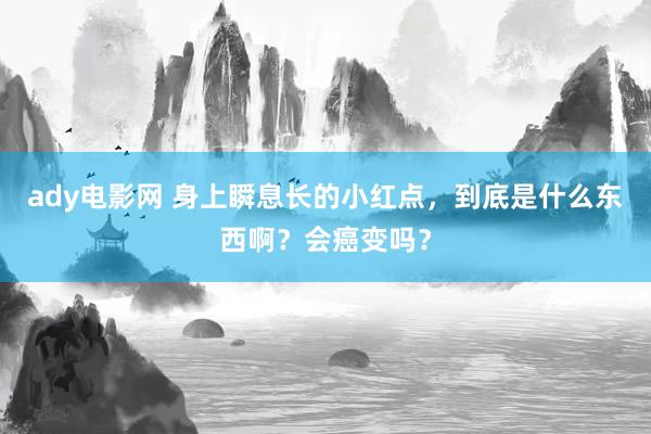 ady电影网 身上瞬息长的小红点，到底是什么东西啊？会癌变吗？