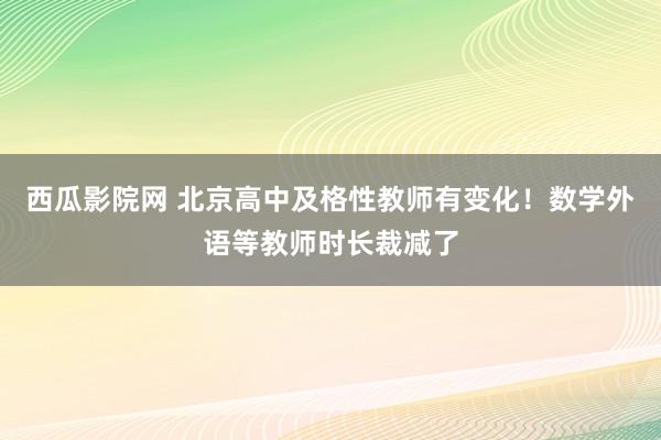 西瓜影院网 北京高中及格性教师有变化！数学外语等教师时长裁减了