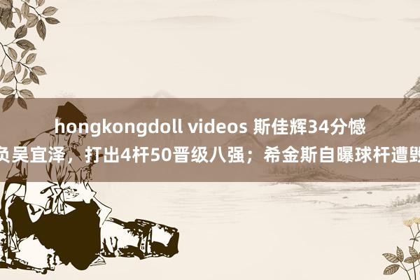 hongkongdoll videos 斯佳辉34分憾负吴宜泽，打出4杆50晋级八强；希金斯自曝球杆遭毁