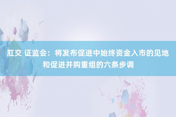 肛交 证监会：将发布促进中始终资金入市的见地和促进并购重组的六条步调