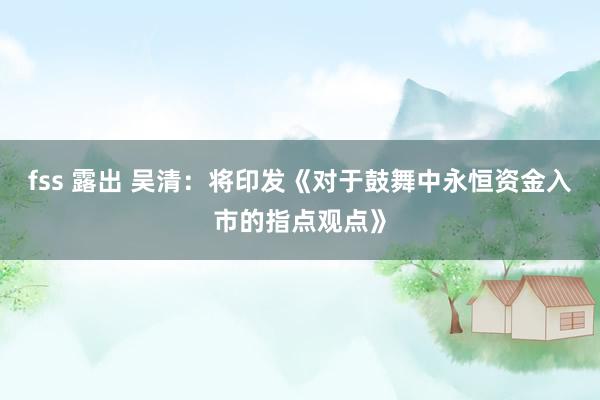 fss 露出 吴清：将印发《对于鼓舞中永恒资金入市的指点观点》