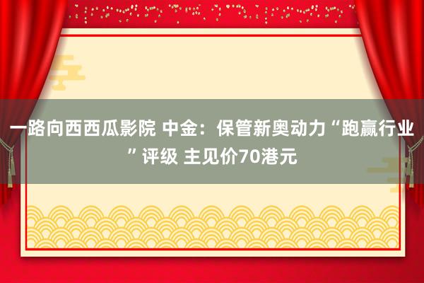 一路向西西瓜影院 中金：保管新奥动力“跑赢行业”评级 主见价70港元