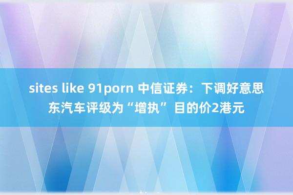 sites like 91porn 中信证券：下调好意思东汽车评级为“增执” 目的价2港元