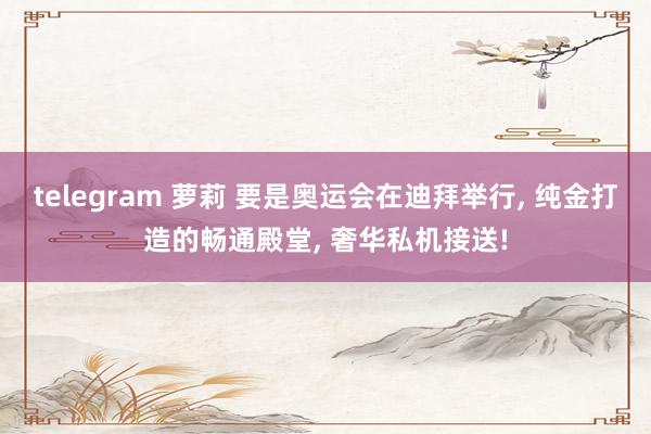 telegram 萝莉 要是奥运会在迪拜举行， 纯金打造的畅通殿堂， 奢华私机接送!