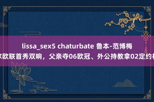 lissa_sex5 chaturbate 鲁本-范博梅尔欧联首秀双响，父亲夺06欧冠、外公持教拿02定约杯