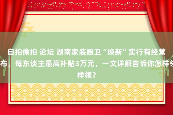 自拍偷拍 论坛 湖南家装厨卫“焕新”实行有经营发布，每东谈主最高补贴3万元，一文详解告诉你怎样领？