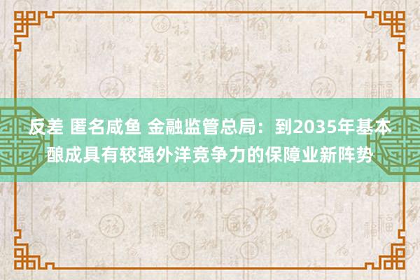 反差 匿名咸鱼 金融监管总局：到2035年基本酿成具有较强外洋竞争力的保障业新阵势