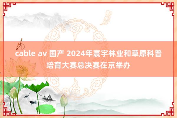 cable av 国产 2024年寰宇林业和草原科普培育大赛总决赛在京举办