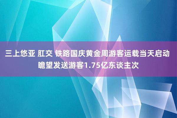 三上悠亚 肛交 铁路国庆黄金周游客运载当天启动 瞻望发送游客1.75亿东谈主次