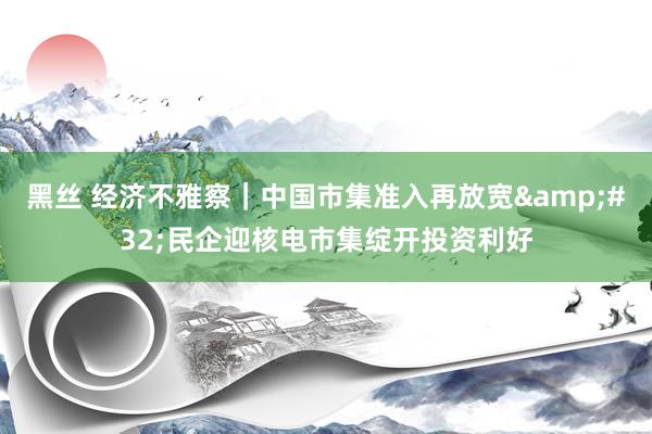 黑丝 经济不雅察｜中国市集准入再放宽&#32;民企迎核电市集绽开投资利好