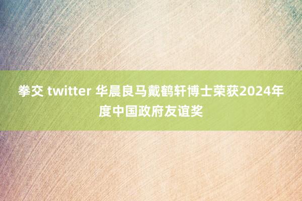 拳交 twitter 华晨良马戴鹤轩博士荣获2024年度中国政府友谊奖