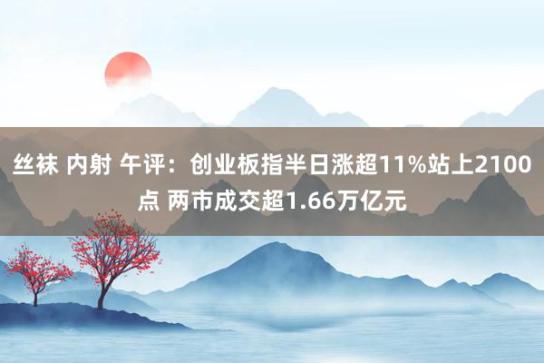 丝袜 内射 午评：创业板指半日涨超11%站上2100点 两市成交超1.66万亿元