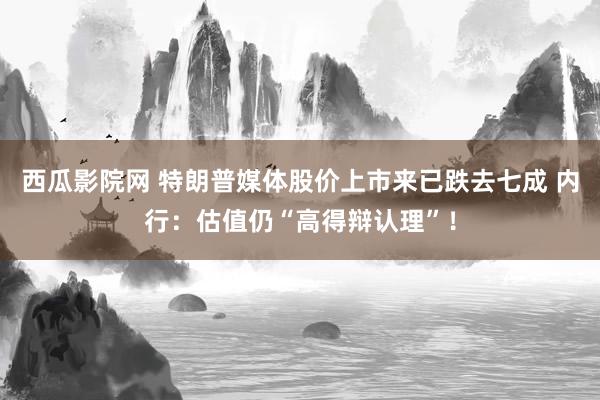 西瓜影院网 特朗普媒体股价上市来已跌去七成 内行：估值仍“高得辩认理”！