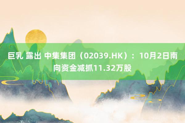 巨乳 露出 中集集团（02039.HK）：10月2日南向资金减抓11.32万股