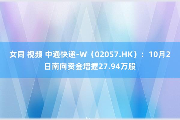 女同 视频 中通快递-W（02057.HK）：10月2日南向资金增握27.94万股