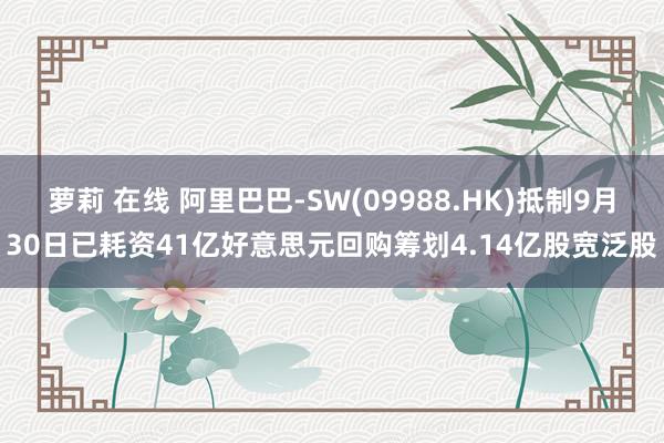 萝莉 在线 阿里巴巴-SW(09988.HK)抵制9月30日已耗资41亿好意思元回购筹划4.14亿股宽泛股