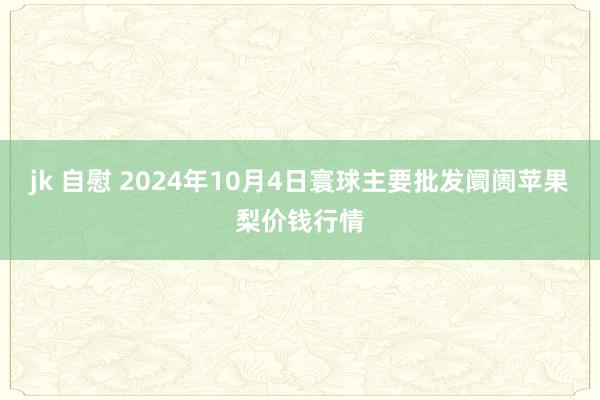 jk 自慰 2024年10月4日寰球主要批发阛阓苹果梨价钱行情