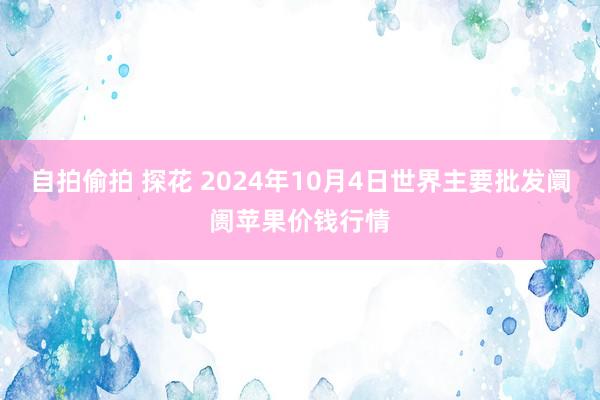 自拍偷拍 探花 2024年10月4日世界主要批发阛阓苹果价钱行情