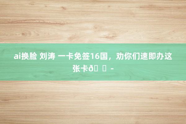 ai换脸 刘涛 一卡免签16国，劝你们速即办这张卡😭