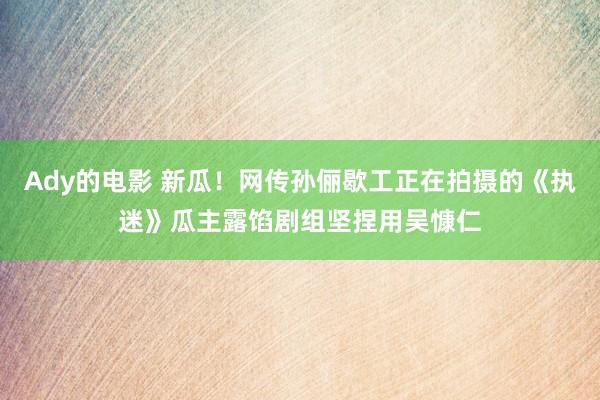 Ady的电影 新瓜！网传孙俪歇工正在拍摄的《执迷》瓜主露馅剧组坚捏用吴慷仁