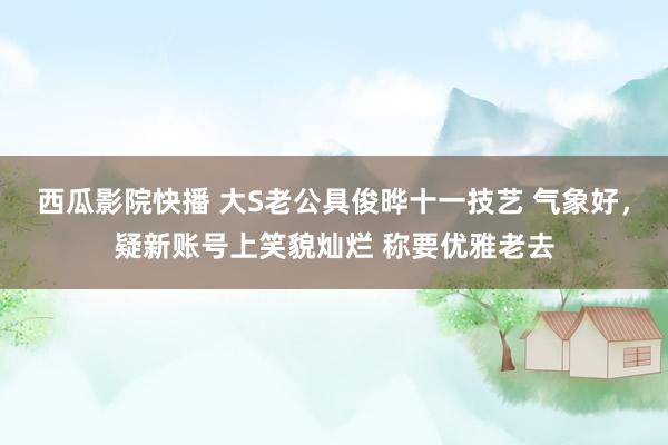 西瓜影院快播 大S老公具俊晔十一技艺 气象好，疑新账号上笑貌灿烂 称要优雅老去