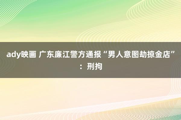 ady映画 广东廉江警方通报“男人意图劫掠金店”：刑拘