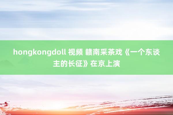 hongkongdoll 视频 赣南采茶戏《一个东谈主的长征》在京上演