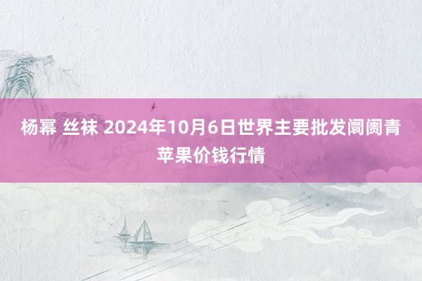 杨幂 丝袜 2024年10月6日世界主要批发阛阓青苹果价钱行情