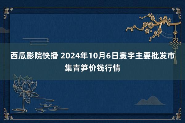 西瓜影院快播 2024年10月6日寰宇主要批发市集青笋价钱行情