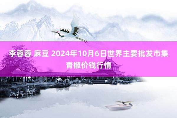 李蓉蓉 麻豆 2024年10月6日世界主要批发市集青椒价钱行情